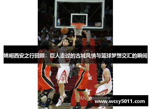 姚明西安之行回顾：巨人走过的古城风情与篮球梦想交汇的瞬间