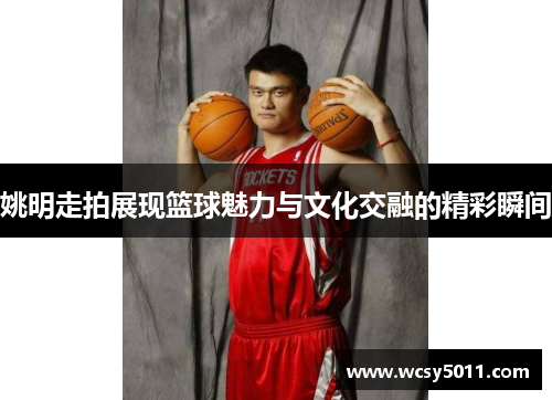 姚明走拍展现篮球魅力与文化交融的精彩瞬间