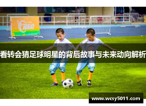 看转会猜足球明星的背后故事与未来动向解析